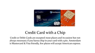Credit Card with a Chip 
Credit or Debit Cards are excepted most places and its easiest but not 
always necessary if you havea chip in your card with a pin. Amsterdam 
is Mastercard & Visa friendly, few places will accept American express. 
 