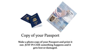 Copy of your Passport 
Make a photo copy of your Passport and print it 
out. JUST IN CASE something happens and it 
gets lost or damaged. 
 