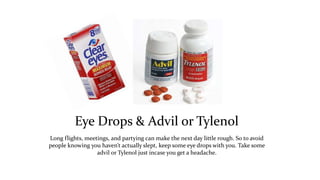 Eye Drops & Advil or Tylenol 
Long flights, meetings, and partying can make the next day little rough. So to avoid 
people knowing you haven’t actually slept, keep some eye drops with you. Take some 
advil or Tylenol just incase you get a headache. 
 