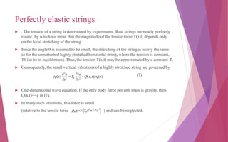 Perfectly elastic strings
 . The tension of a string is determined by experiments. Real strings are nearly perfectly
elastic, by which we mean that the magnitude of the tensile force T(x,t) depends only
on the local stretching of the string.
 Since the angle θ is assumed to be small, the stretching of the string is nearly the same
as for the unperturbed highly stretched horizontal string, where the tension is constant,
T0 (to be in equilibrium). Thus, the tension T(x,t) may be approximated by a constant .
 Consequently, the small vertical vibrations of a highly stretched string are governed by
(7)
 One-dimensional wave equation. If the only body force per unit mass is gravity, then
Q(x,t)=−g in (7).
 In many such situations, this force is small
(relative to the tensile force ) and can be neglected.
0T
)(),()( 02
2
02
2
0 xtxQ
x
u
T
t
u
x  





22
00 / xuTg 
 