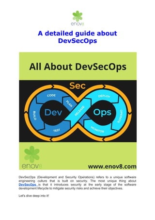 A detailed guide about
DevSecOps
DevSecOps (Development and Security Operations) refers to a unique software
engineering culture that is built on security. The most unique thing about
DevSecOps ​is that it introduces security at the early stage of the software
development lifecycle to mitigate security risks and achieve their objectives.
Let's dive deep into it!
 