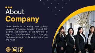 Silver Touch is a leading and globally
accepted IT Solution Provider, trusted SAP
partner and currently at the forefront of
Digital Transformation & Emerging
Technologies to serve the customers across
the world.
 