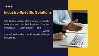 SAP Business One offers industry-specific
solutions such as SAP Business One for
Wholesale Distribution and SAP
Business One for Manufacturing, which
are tailored to the specific needs of those
industries.
https://www.silvertouchtech.co.uk/
 