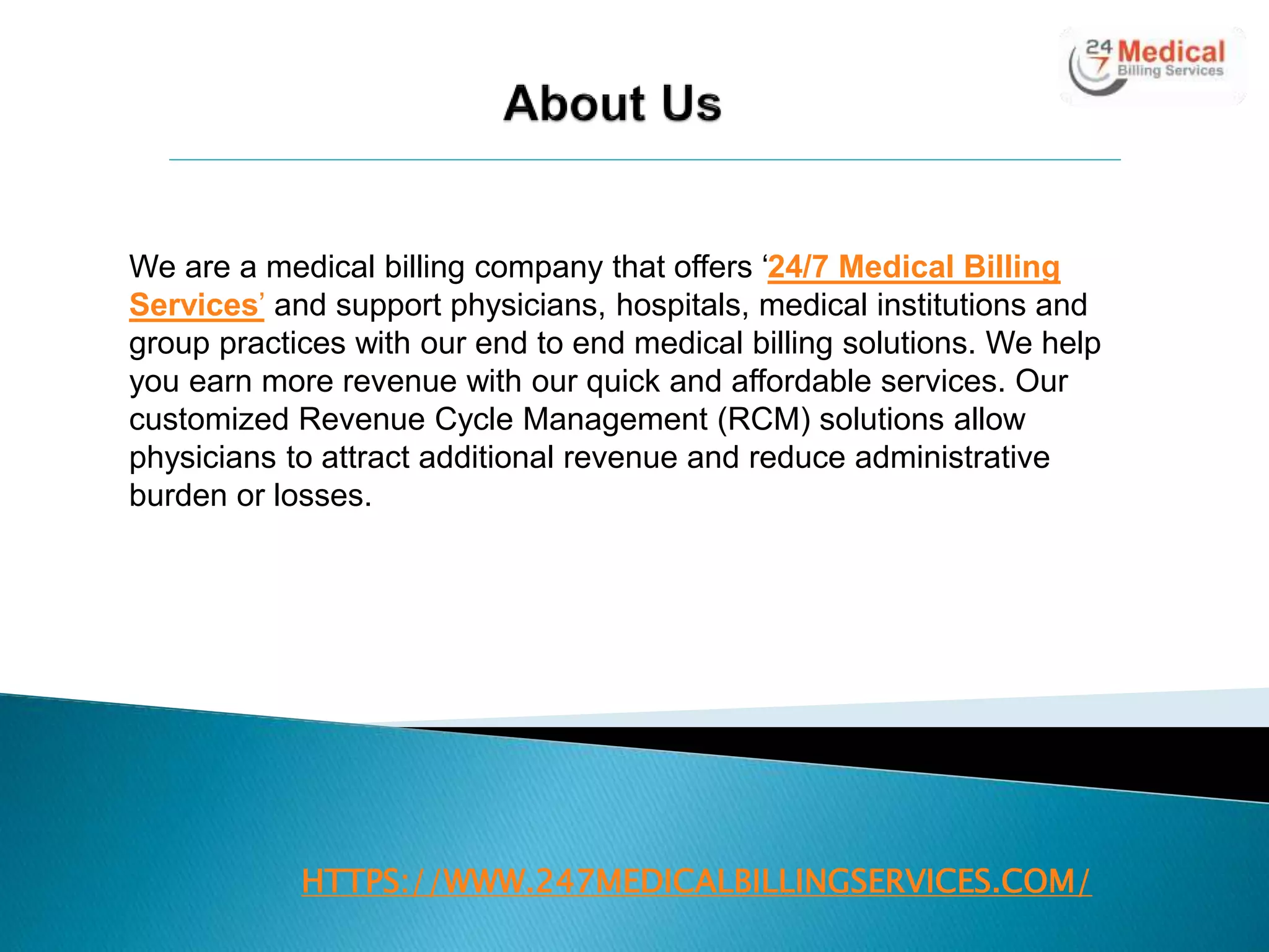 HTTPS://WWW.247MEDICALBILLINGSERVICES.COM/
We are a medical billing company that offers ‘24/7 Medical Billing
Services’ and support physicians, hospitals, medical institutions and
group practices with our end to end medical billing solutions. We help
you earn more revenue with our quick and affordable services. Our
customized Revenue Cycle Management (RCM) solutions allow
physicians to attract additional revenue and reduce administrative
burden or losses.
 