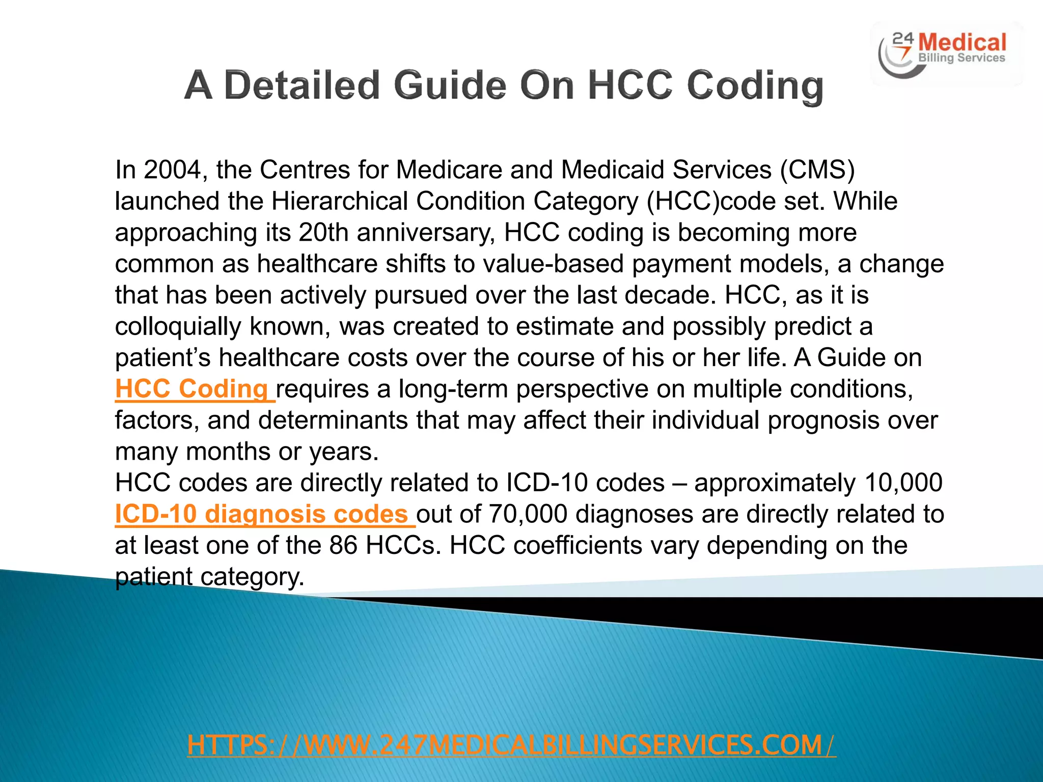 HTTPS://WWW.247MEDICALBILLINGSERVICES.COM/
In 2004, the Centres for Medicare and Medicaid Services (CMS)
launched the Hierarchical Condition Category (HCC)code set. While
approaching its 20th anniversary, HCC coding is becoming more
common as healthcare shifts to value-based payment models, a change
that has been actively pursued over the last decade. HCC, as it is
colloquially known, was created to estimate and possibly predict a
patient‘s healthcare costs over the course of his or her life. A Guide on
HCC Coding requires a long-term perspective on multiple conditions,
factors, and determinants that may affect their individual prognosis over
many months or years.
HCC codes are directly related to ICD-10 codes – approximately 10,000
ICD-10 diagnosis codes out of 70,000 diagnoses are directly related to
at least one of the 86 HCCs. HCC coefficients vary depending on the
patient category.
 