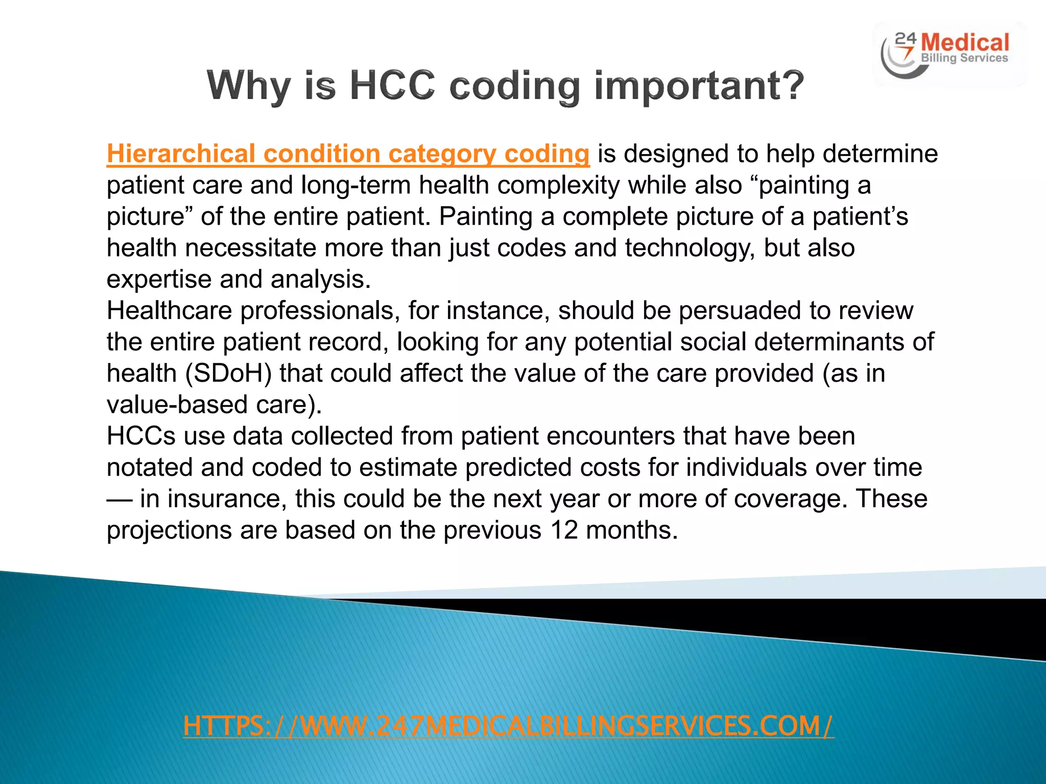 HTTPS://WWW.247MEDICALBILLINGSERVICES.COM/
Hierarchical condition category coding is designed to help determine
patient care and long-term health complexity while also ―painting a
picture‖ of the entire patient. Painting a complete picture of a patient‘s
health necessitate more than just codes and technology, but also
expertise and analysis.
Healthcare professionals, for instance, should be persuaded to review
the entire patient record, looking for any potential social determinants of
health (SDoH) that could affect the value of the care provided (as in
value-based care).
HCCs use data collected from patient encounters that have been
notated and coded to estimate predicted costs for individuals over time
— in insurance, this could be the next year or more of coverage. These
projections are based on the previous 12 months.
 