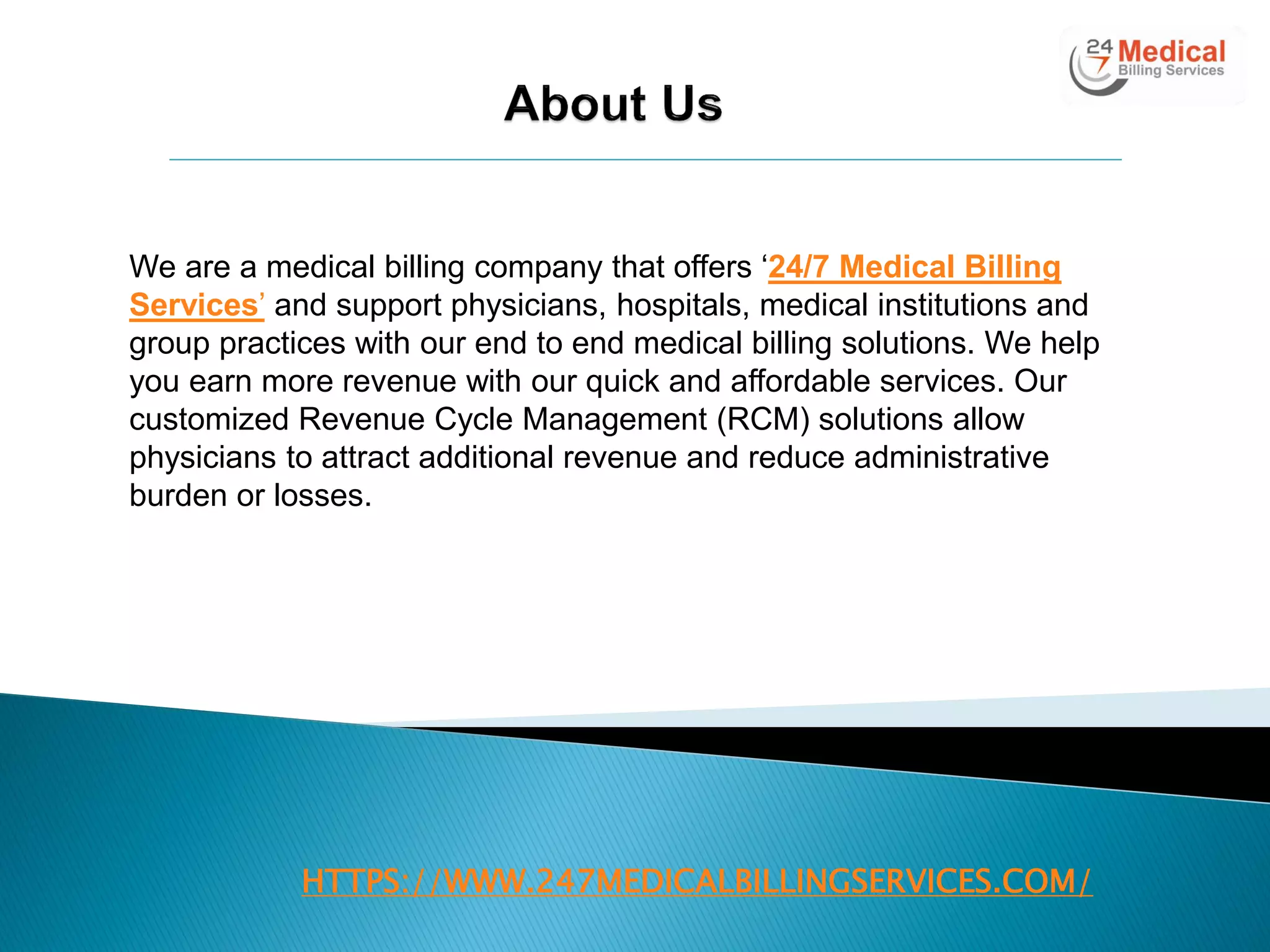 HTTPS://WWW.247MEDICALBILLINGSERVICES.COM/
We are a medical billing company that offers ‗24/7 Medical Billing
Services‘ and support physicians, hospitals, medical institutions and
group practices with our end to end medical billing solutions. We help
you earn more revenue with our quick and affordable services. Our
customized Revenue Cycle Management (RCM) solutions allow
physicians to attract additional revenue and reduce administrative
burden or losses.
 