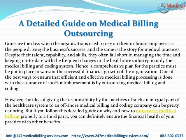 A Detailed Guide on Medical Billing
Outsourcing
info@247medicalbillingservices.com https://www.247medicalbillingservices.com/ 888-502-0537
Gone are the days when the organizations used to rely on their in-house employees as
the people driving the business’s success, and the same is the story for medical practices.
Despite their talent, capability, and skills, they often fall short in managing the time and
keeping up-to-date with the frequent changes in the healthcare industry, mainly the
medical billing and coding system. Hence, a comprehensive plan for the practice must
be put in place to warrant the successful financial growth of the organization. One of
the best ways to ensure that efficient and effective medical billing processing is done
with the assurance of 100% reimbursement is by outsourcing medical billing and
coding.
However, the idea of giving the responsibility by the practices of such an integral part of
the healthcare system to an off-shore medical billing and coding company can be pretty
daunting. But if you follow this detailed guide on why and how to outsource medical
billing properly to a third party, you can definitely ensure the financial health of your
practice with other benefits
 