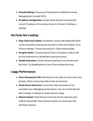 ● Firewall Settings: Ensure your firewall does not block the remote
debugging port (usually 9222).
● IP Address Configuration: Double-check that you've entered the
correct IP address of the remote device in Chrome's "Configure..."
settings.
DevTools Not Loading:
● Clear Cache and Cookies: Sometimes, issues with loading DevTools
can be resolved by clearing your browser's cache and cookies. Go to
Chrome settings > Privacy and security > Clear browsing data.
● Incognito Mode: Try accessing DevTools in incognito mode to rule
out any extensions or cached data causing the issue.
● Disable Extensions: Certain Chrome extensions can interfere with
DevTools. Try disabling them to see if that resolves the issue.
Laggy Performance:
● Close Unnecessary Tabs: Running too many tabs can slow down your
browser. Close unnecessary tabs to free up resources.
● Check Device Resources: Ensure that other processes do not
overwhelm your debugging remote device. You can use the device's
task manager or settings to check resource usage.
● Network Speed: Verify that your local and remote networks have
sufficient bandwidth. Slow network speeds can cause lag in the
DevTools interface.
 