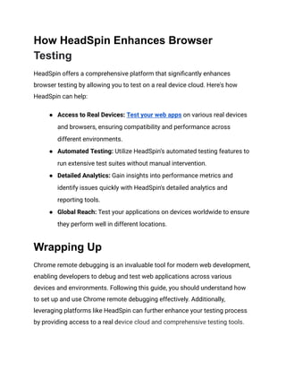 How HeadSpin Enhances Browser
Testing
HeadSpin offers a comprehensive platform that significantly enhances
browser testing by allowing you to test on a real device cloud. Here's how
HeadSpin can help:
● Access to Real Devices: Test your web apps on various real devices
and browsers, ensuring compatibility and performance across
different environments.
● Automated Testing: Utilize HeadSpin’s automated testing features to
run extensive test suites without manual intervention.
● Detailed Analytics: Gain insights into performance metrics and
identify issues quickly with HeadSpin's detailed analytics and
reporting tools.
● Global Reach: Test your applications on devices worldwide to ensure
they perform well in different locations.
Wrapping Up
Chrome remote debugging is an invaluable tool for modern web development,
enabling developers to debug and test web applications across various
devices and environments. Following this guide, you should understand how
to set up and use Chrome remote debugging effectively. Additionally,
leveraging platforms like HeadSpin can further enhance your testing process
by providing access to a real device cloud and comprehensive testing tools.
 