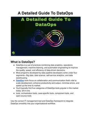 A Detailed Guide To DataOps
What is DataOps?
● DataOps is a set of practices combining data analytics, operations
management, machine learning, and automation engineering to improve
the quality, speed, and efficiency of data-driven decisions.
● Most programs developed by data pipeline developers come under four
segments-- Big data, data science, self-service analytics, and data
warehousing.
● DataOps tools focus on collaboration and communication that's vital to
scale development, enhance productivity and output, minimise errors, and
speed up the time to market.
● You'll typically find five categories of DataOps tools popular in the market
today: all-in-one.
● tools, orchestration tools, case-specific tools, component tools, and
open-source tools
Use the correct IT management tool and DataOps framework to integrate
DataOps smoothly into your organisational workflow.
 