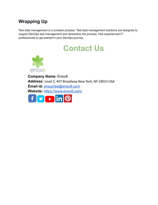 Wrapping Up
Test data management is a complex process. Test data management solutions are designed to
support DevOps test management and streamline the process. Hire experienced IT
professionals to get started in your DevOps journey.
Contact Us
Company Name: Enov8
Address: Level 2, 447 Broadway New York, NY 10013 USA
Email id: enquiries@enov8.com
Website: https://www.enov8.com/
 