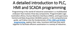 A detailed introduction to PLC,
HMI and SCADA programming
Programming in the world of industrial automation is a multifaceted
endeavor that involves three key components: Programmable Logic
Controllers (PLCs), Human Machine Interfaces (HMIs), and Supervisory
Control and Data Acquisition (SCADA) systems. In this comprehensive
guide, we’ll delve into the fundamentals of PLC, HMI and SCADA
programming, explore their roles, functions and how they work
together to facilitate efficient automation in a variety of industries.
 
