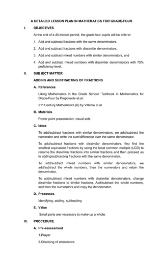 A DETAILED LESSON PLAN IN MATHEMATICS FOR GRADE-FOUR

I.      OBJECTIVES

        At the end of a 45-minute period, the grade four pupils will be able to:

        1. Add and subtract fractions with the same denominators,

        2. Add and subtract fractions with dissimilar denominators,

        3. Add and subtract mixed numbers with similar denominators, and

        4. Add and subtract mixed numbers with dissimilar denominators with 75%
           proficiency level.

II.     SUBJECT MATTER

        ADDING AND SUBTRACTING OF FRACTIONS

        A. References

           Liking Mathematics in the Grade School: Textbook in Mathematics for
           Grade-Four by Prepotente et.al.

           21st Century Mathematics (6) by Villame et.al.

        B. Materials

           Power point presentation, visual aids

        C. Ideas

           To add/subtract fractions with similar denominators, we add/subtract the
           numerator and write the sum/difference over the same denominator.

           To add/subtract fractions with dissimilar denominators, first find the
           smallest equivalent fractions by using the least common multiple (LCD) to
           rename the dissimilar fractions into similar fractions and then proceed as
           in adding/subtracting fractions with the same denominator.

           To add/subtract mixed numbers with similar denominators, we
           add/subtract the whole numbers, then the numerators and retain the
           denominator.

           To add/subtract mixed numbers with dissimilar denominators, change
           dissimilar fractions to similar fractions. Add/subtract the whole numbers,
           and then the numerators and copy the denominator.

        D. Processes

           Identifying, adding, subtracting

        E. Value

            Small parts are necessary to make-up a whole.

III.    PROCEDURE

        A. Pre-assessment

           1.Prayer

           2.Checking of attendance
 