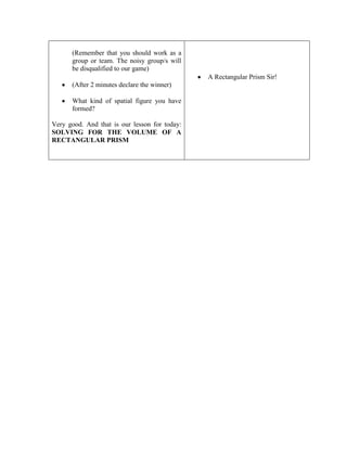 (Remember that you should work as a
group or team. The noisy group/s will
be disqualified to our game)
A Rectangular Prism Sir!
(After 2 minutes declare the winner)
What kind of spatial figure you have
formed?
Very good. And that is our lesson for today:
SOLVING FOR THE VOLUME OF A
RECTANGULAR PRISM

 