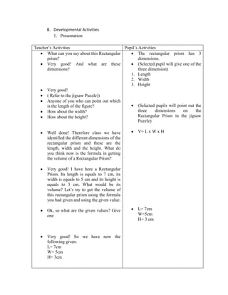 B. Developmental Activities
1. Presentation
Teacher’s Activities
Pupil’s Activities
What can you say about this Rectangular
The rectangular prism has 3
prism?
dimensions.
Very good! And what are these
(Selected pupil will give one of the
dimensions?
three dimension)
1. Length
2. Width
3. Height
Very good!
( Refer to the jigsaw Puzzle))
Anyone of you who can point out which
(Selected pupils will point out the
is the length of the figure?
three
dimensions
on
the
How about the width?
Rectangular Prism in the jigsaw
How about the height?
Puzzle)
Well done! Therefore class we have
identified the different dimensions of the
rectangular prism and these are the
length, width and the height. What do
you think now is the formula in getting
the volume of a Rectangular Prism?

V= L x W x H

Very good! I have here a Rectangular
Prism. Its length is equals to 7 cm, its
width is equals to 5 cm and its height is
equals to 3 cm. What would be its
volume? Let’s try to get the volume of
this rectangular prism using the formula
you had given and using the given value.
Ok, so what are the given values? Give
one

Very good! So we have now the
following given:
L= 7cm
W= 5cm
H= 3cm

L= 7cm
W=5cm
H= 3 cm

 