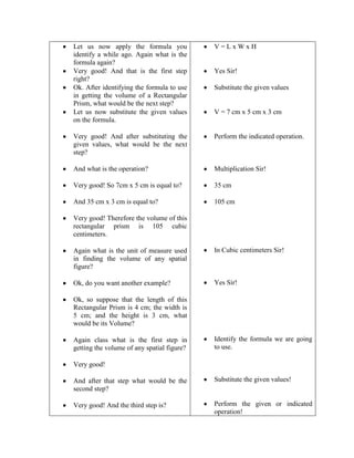 Let us now apply the formula you
identify a while ago. Again what is the
formula again?
Very good! And that is the first step
right?
Ok. After identifying the formula to use
in getting the volume of a Rectangular
Prism, what would be the next step?
Let us now substitute the given values
on the formula.

V=LxWxH

Very good! And after substituting the
given values, what would be the next
step?

Perform the indicated operation.

And what is the operation?

Multiplication Sir!

Very good! So 7cm x 5 cm is equal to?

35 cm

And 35 cm x 3 cm is equal to?

105 cm

Yes Sir!
Substitute the given values

V = 7 cm x 5 cm x 3 cm

Very good! Therefore the volume of this
rectangular prism is 105 cubic
centimeters.
Again what is the unit of measure used
in finding the volume of any spatial
figure?

In Cubic centimeters Sir!

Ok, do you want another example?

Yes Sir!

Ok, so suppose that the length of this
Rectangular Prism is 4 cm; the width is
5 cm; and the height is 3 cm, what
would be its Volume?
Again class what is the first step in
getting the volume of any spatial figure?

Identify the formula we are going
to use.

Very good!
And after that step what would be the
second step?

Substitute the given values!

Very good! And the third step is?

Perform the given or indicated
operation!

 