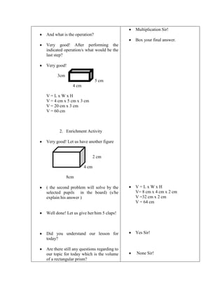 Multiplication Sir!
And what is the operation?
Box your final answer.
Very good! After performing the
indicated operation/s what would be the
last step?
Very good!
3cm
5 cm
4 cm
V=LxWxH
V = 4 cm x 5 cm x 3 cm
V = 20 cm x 3 cm
V = 60 cm

2. Enrichment Activity
Very good! Let us have another figure

2 cm
4 cm
8cm
( the second problem will solve by the
selected pupils in the board) (s/he
explain his answer )

V=LxWxH
V= 8 cm x 4 cm x 2 cm
V =32 cm x 2 cm
V = 64 cm

Well done! Let us give her/him 5 claps!

Did you understand our lesson for
today?
Are there still any questions regarding to
our topic for today which is the volume
of a rectangular prism?

Yes Sir!

None Sir!

 