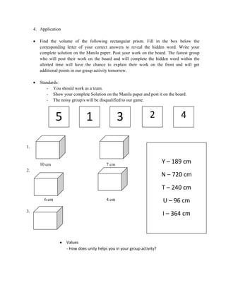 4. Application
Find the volume of the following rectangular prism. Fill in the box below the
corresponding letter of your correct answers to reveal the hidden word. Write your
complete solution on the Manila paper. Post your work on the board. The fastest group
who will post their work on the board and will complete the hidden word within the
allotted time will have the chance to explain their work on the front and will get
additional points in our group activity tomorrow.
Standards:
- You should work as a team.
- Show your complete Solution on the Manila paper and post it on the board.
- The noisy group/s will be disqualified to our game.

5
1.

1

3

2

4

4.

10 cm

7 cm

2.

Y – 189 cm
N – 720 cm

5.

T – 240 cm
6 cm

4 cm

3.

U – 96 cm
I – 364 cm

Values
- How does unity helps you in your group activity?

 