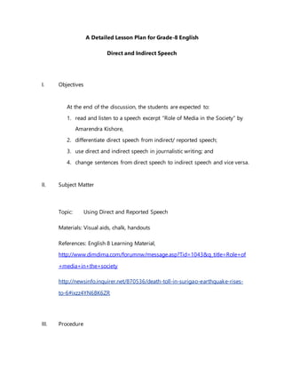 A Detailed Lesson Plan for Grade-8 English
Direct and Indirect Speech
I. Objectives
At the end of the discussion, the students are expected to:
1. read and listen to a speech excerpt “Role of Media in the Society” by
Amarendra Kishore,
2. differentiate direct speech from indirect/ reported speech;
3. use direct and indirect speech in journalistic writing; and
4. change sentences from direct speech to indirect speech and vice versa.
II. Subject Matter
Topic: Using Direct and Reported Speech
Materials: Visual aids, chalk, handouts
References: English 8 Learning Material,
http://www.dimdima.com/forumnw/message.asp?Tid=1043&q_title=Role+of
+media+in+the+society
http://newsinfo.inquirer.net/870536/death-toll-in-surigao-earthquake-rises-
to-6#ixzz4YN6BK6ZR
III. Procedure
 