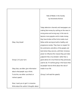 Okay, Very Good!
Group 2, it’s your turn.
Okay class, we often give information
about what people say or think.
To do this, we either use direct or
indirect speech.
Now, I want you to get ½ crosswise.
Write about the author’s thoughts about
Role of Media in the Society
by Amarendra Kishore
Today television channels and newspapers are
making fast money by cashing on the news in
wrong sense and wrong way. In the race to
become more popular and to make money
they have broken all the limits media must
follow while serving to build a healthy and
progressive society. They have no respect for
the sentiments and ethics of the people and
land whom they serve to, with their immense
power to influence the masses they just make
judgment like a true dictator rather than a
good advice of a true friend as they previously
used to do. If it will be going in the future then
we people have to think about the role of
media in our life.
(Group 2 will read the speech)
 