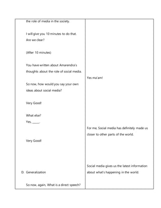 the role of media in the society.
I will give you 10 minutes to do that.
Are we clear?
(After 10 minutes)
You have written about Amarendra’s
thoughts about the role of social media.
So now, how would you say your own
ideas about social media?
Very Good!
What else?
Yes, _____.
Very Good!
D. Generalization
So now, again, What is a direct speech?
Yes ma’am!
For me, Social media has definitely made us
closer to other parts of the world.
Social media gives us the latest information
about what’s happening in the world.
 