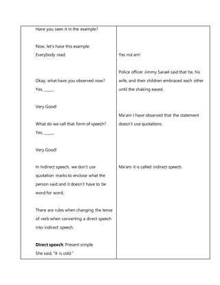 Have you seen it in the example?
Now, let’s have this example.
Everybody read.
Okay, what have you observed now?
Yes, _____.
Very Good!
What do we call that form of speech?
Yes, _____.
Very Good!
In Indirect speech, we don’t use
quotation marks to enclose what the
person said and it doesn’t have to be
word for word.
There are rules when changing the tense
of verb when converting a direct speech
into indirect speech.
Direct speech: Present simple
She said, "It is cold."
Yes ma’am!
Police officer Jimmy Sarael said that he, his
wife, and their children embraced each other
until the shaking eased.
Ma’am I have observed that the statement
doesn’t use quotations.
Ma’am it is called indirect speech.
 