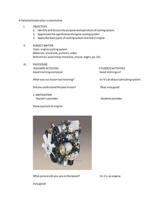 A Detailedlessonplaninautomotive
I. OBJECTIVES
1. Identifyanddiscussthe purpose andoperationof coolingsystem.
2. Appreciate the significanceof engine coolingsystem.
3. Applythe basicparts of coolingsystemlearnedinengine.
II. SUBJECT MATTER
Topic:engine coolingsystem
Materials:visual aids,pictures,video.
References:automotive mechanic,crouse-anglin,pp.315.
III. PROCEDURE
TEACHERS ACTIVITIES STUDENTSACTIVITIES
Good morningeveryone! Good morningsir!
What was ourlessonlastmeeting? Sir it’sall about lubricatingsystem.
Didyou understandthe pastlesson? Okay verygood!
2. MOTIVATION
Teacher’sactivities Studentsactivities
Showa picture of engine
What picturesdoyou see onthe board? Sir itis an engine.
Verygood!
 