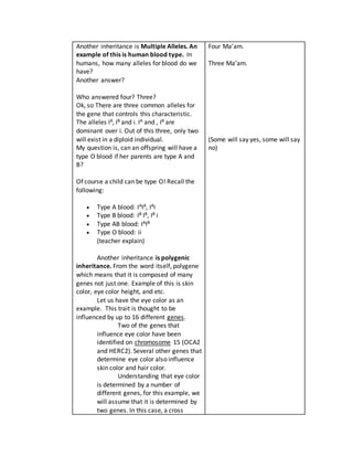 Another inheritance is Multiple Alleles. An
example of this is human blood type. In
humans, how many alleles for blood do we
have?
Another answer?
Who answered four? Three?
Ok, so There are three common alleles for
the gene that controls this characteristic.
The alleles IA, IB and i. IA and , IB are
dominant over i. Out of this three, only two
will exist in a diploid individual.
My question is, can an offspring will have a
type O blood if her parents are type A and
B?
Of course a child can be type O! Recall the
following:
 Type A blood: IAIA, IAi
 Type B blood: IB IB, IB i
 Type AB blood: IAIB
 Type O blood: ii
(teacher explain)
Another inheritance is polygenic
inheritance. From the word itself, polygene
which means that it is composed of many
genes not just one. Example of this is skin
color, eye color height, and etc.
Let us have the eye color as an
example. This trait is thought to be
influenced by up to 16 different genes.
Two of the genes that
influence eye color have been
identified on chromosome 15 (OCA2
and HERC2). Several other genes that
determine eye color also influence
skin color and hair color.
Understanding that eye color
is determined by a number of
different genes, for this example, we
will assume that it is determined by
two genes. In this case, a cross
Four Ma’am.
Three Ma’am.
(Some will say yes, some will say
no)
 