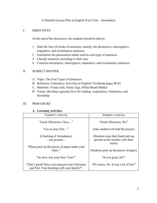 A Detailed Lesson Plan in English (First Year – Secondary)


I.        OBJECTIVES

          At the end of the discussion, the students should be able to:

          1. State the four (4) kinds of sentences, namely, the declarative, interrogative,
             imperative, and exclamatory sentences.
          2. Familiarize the punctuation marks used in each type of sentences.
          3. Classify sentences according to their uses.
          4. Construct declarative, interrogative, imperative, and exclamatory sentences.

II.       SUBJECT MATTER

          A.   Topic: The Four Types of Sentences
          B.   Reference: Laboratory Activities in English I Textbook pages 80-81
          C.   Materials: Visual Aids, Name Tags, White Board Marker
          D.   Values: Develop a genuine love for reading, cooperation, cleanliness, and
               friendship

III.      PROCEDURE

          A. Learning Activities
                  Teacher’s Activity                                Student’s Activity

                “Good Afternoon, Class…”                         “Good Afternoon, Sir!”

                    “Let us pray first…”                    (One student will lead the prayer)

                 (Checking of Attendance)                   (Students raise their hand and say
                     …say present…                           present as the teacher calls their
                                                                          name)
       “Please pick up the pieces of paper under your
                           chair.”                        (Students pick up the pieces of paper)

               “So, how was your New Year?”                         “It was great, Sir!”

      “That’s good! Have you enjoyed your Christmas        “Of course, Sir. It was a lot of fun!”
        and New Year bonding with your family?”




                                                                                                    1
 