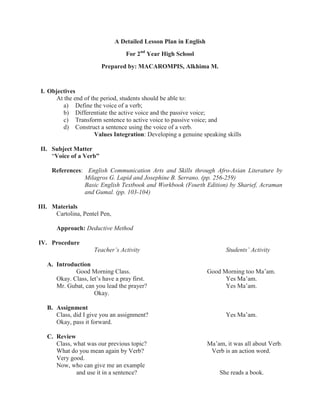 A Detailed Lesson Plan in English
For 2nd
Year High School
Prepared by: MACAROMPIS, Alkhima M.
I. Objectives
At the end of the period, students should be able to:
a) Define the voice of a verb;
b) Differentiate the active voice and the passive voice;
c) Transform sentence to active voice to passive voice; and
d) Construct a sentence using the voice of a verb.
Values Integration: Developing a genuine speaking skills
II. Subject Matter
“Voice of a Verb”
References: English Communication Arts and Skills through Afro-Asian Literature by
Milagros G. Lapid and Josephine B. Serrano. (pp. 256-259)
Basic English Textbook and Workbook (Fourth Edition) by Sharief, Acraman
and Gumal. (pp. 103-104)
III. Materials
Cartolina, Pentel Pen,
Approach: Deductive Method
IV. Procedure
Teacher’s Activity Students’ Activity
A. Introduction
Good Morning Class. Good Morning too Ma’am.
Okay. Class, let’s have a pray first. Yes Ma’am.
Mr. Gubat, can you lead the prayer? Yes Ma’am.
Okay.
B. Assignment
Class, did I give you an assignment? Yes Ma’am.
Okay, pass it forward.
C. Review
Class, what was our previous topic? Ma’am, it was all about Verb.
What do you mean again by Verb? Verb is an action word.
Very good.
Now, who can give me an example
and use it in a sentence? She reads a book.
 