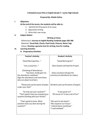 A Detailed Lesson Plan in English (Grade 7—Junior High School)
Prepared By: Alladin Daliva
I. Objectives
At the end of the lesson, the students will be able to:
1. Identify the three parts of an essay.
2. Appreciate writing.
3. Write their own essay.
II. Subject Matter
Writing an Essay
Reference/s: Journey to English Reading Textbook pages 382-386
Materials: Visual Aids, Charts, Flash Cards, Pictures, Name Tags
Values: Develop a genuine love for writing, love for reading.
III. Learning Activities
A. Preparatory Activities
Teacher’s Activity
“Good Morning Class...”
“Let us pray first...”
(Checking of Attendance)
“Secretary, kindly give me
the attendance notebook.”
(Sign the attendance and mark those
who are absent and late.)
“Please pick up the pieces of paper
under your chair”
“So how was your vacation?”
“That’s good! Have you enjoyed your
vacation bonding with your family?”
“That’s good to know. What
activities have you done during the
vacation?”
Student’s Activity
“Good Morning Sir!”
(One Student will lead the Prayer)
(Class secretary will give the
summary of attendance for today.)
(Students pick up the pieces of paper)
“It was great sir!”
“Of course sir! It was a lot of fun!”
“We went to the beach.”
“We stayed at our house.”
“I attend dance workshop.”
“I read wattpad.”
 