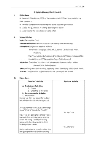 M B S B | 1
A Detailed Lesson Plan in English
I. Objectives
At the end of the lesson, 100% of the students with 75% level of proficiency
shall be able to:
a. Write a comprehensive descriptive essay about a given topic
b. Apply the guidelines in writing a descriptive essay
c. Appreciate the wonders our world offers
II. Subject Matter
Topic: Descriptive Essay
Video Presentation: What a Wonderful World by Louis Armstrong
References: English for a Better World III
Emerita G. Magsajo-Sarno, Ph.D., Esther L. Baraceros, Ph.D.,
Pilar R. Yu
http://www.irsc.edu/uploadedFiles/Students/AcademicSupportCe
nter/WritingLab/E7-Descriptive-Essay-Guidelines.pdf
Materials: Cartolina, board marker, power point presentation, video
presentation, bond papers
Skills: Writing descriptive essay, applying rules, identifying descriptive terms,
Values: Cooperation, appreciation to the beauty of the world
III. Procedures
Teacher’s Activity
A. Preliminary Activities
1. Prayer
2. Greeting of the class
B. Developmental Activities
1. Motivation
Before we start our lesson for today, I
will divide the class into two groups.
Are you familiar with Louis Armstrong’s
song “What a Wonderful World”?
Now, we are going to watch a video
presentation and since you already
know the song, I want you to sing
along with it while watching. AmI
making myself clear?
Here are the guide questions that you
are going to answer after watching
Students’ Activity
Yes, Ma’am.
Yes, Ma’am.
 