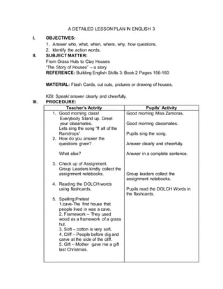 A DETAILED LESSON PLAN IN ENGLISH 3
I. OBJECTIVES:
1. Answer who, what, when, where, why, how questions.
2. Identify the action words.
II. SUBJECT MATTER:
From Grass Huts to Clay Houses
“The Story of Houses” – a story
REFERENCE: Building English Skills 3: Book 2 Pages 156-160
MATERIAL: Flash Cards, cut outs, pictures or drawing of houses.
KBI: Speak/ answer clearly and cheerfully.
III. PROCEDURE:
Teacher’s Actvity Pupils’ Activity
1. Good morning class!
Everybody Stand up. Greet
your classmates.
Lets sing the song “If all of the
Raindrops”
2. How do you answer the
questions given?
What else?
3. Check up of Assignment.
Group Leaders kindly collect the
assignment notebooks.
4. Reading the DOLCH words
using flashcards.
5. Spelling:Pretest
1.cave-The first house that
people lived in was a cave.
2. Framework – They used
wood as a framework of a grass
hut.
3. Soft – cotton is very soft.
4. Cliff – People before dig and
carve at the side of the cliff.
5. Gift – Mother gave me a gift
last Christmas.
Good morning Miss Zamoras.
Good morning classmates.
Pupils sing the song.
Answer clearly and cheerfully.
Answer in a complete sentence.
Group leaders collect the
assignment notebooks.
Pupils read the DOLCH Words in
the flashcards.
 