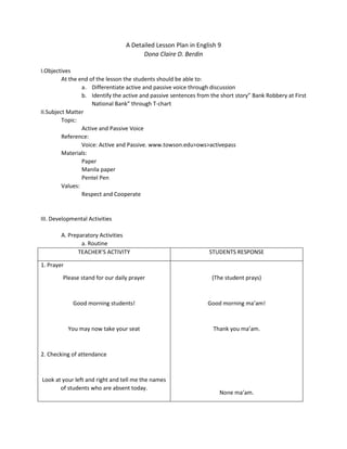 A Detailed Lesson Plan in English 9
Dona Claire D. Berdin
I.Objectives
At the end of the lesson the students should be able to:
a. Differentiate active and passive voice through discussion
b. Identify the active and passive sentences from the short story” Bank Robbery at First
National Bank” through T-chart
II.Subject Matter
Topic:
Active and Passive Voice
Reference:
Voice: Active and Passive. www.towson.edu>ows>activepass
Materials:
Paper
Manila paper
Pentel Pen
Values:
Respect and Cooperate
III. Developmental Activities
A. Preparatory Activities
a. Routine
TEACHER’S ACTIVITY STUDENTS RESPONSE
1. Prayer
Please stand for our daily prayer
Good morning students!
You may now take your seat
2. Checking of attendance
Look at your left and right and tell me the names
of students who are absent today.
(The student prays)
Good morning ma’am!
Thank you ma’am.
None ma’am.
 