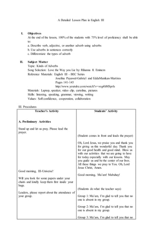 A Detailed Lesson Plan in English III
I. Objectives
At the end of the lesson, 100% of the students with 75% level of proficiency shall be able
to:
a. Describe verb, adjective, or another adverb using adverbs
b. Use adverbs in sentences correctly
c. Differentiate the types of adverb
II. Subject Matter
Topic: Kinds of Adverbs
Song Selection: Love the Way you Lie by: Rihanna ft. Eminem
Reference Materials: English III – BEC Series
Josefina Payawal-Gabriel and EddaManikan-Martires
Pages 141-145
http://www.youtube.com/watch?v=vog4hMSprls
Materials: Laptop, speaker, video clip, cartolina, pictures
Skills: listening, speaking, grammar, viewing, writing
Values: Self-confidence, cooperation, collaboration
III. Procedures
Teacher’s Activity
A. Preliminary Activities
Stand up and let us pray. Please lead the
prayer.
Good morning, III-Universe!
Will you look for some papers under your
chairs and kindly keep them first inside your
bags.
Leaders, please report about the attendance of
your group.
Students’ Activity
(Student comes in front and leads the prayer)
Oh, Lord Jesus, we praise you and thank you
for giving us this wonderful day. Thank you
for our good health and good mind. Bless us
with our activities that we are going to have
for today especially with our lessons. May
you guide us and be the center of our lives.
All these things we pray to You. Oh, Lord
Jesus Christ, Amen.
Good morning, Ma’am! Mabuhay!
(Students do what the teacher says)
Group 1: Ma’am, I’m glad to tell you that no
one is absent in my group.
Group 2: Ma’am, I’m glad to tell you that no
one is absent in my group.
Group 3: Ma’am, I’m glad to tell you that no
 