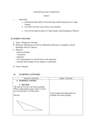 A Detailed Lesson Plan in Mathematics
Grade 9
I. OBJECTIVES
a. demonstrate their ability to locate the legs, and the hypotenuse on a right
triangle.
b. Give their own little ways of how to be naturalist.
c. . solve for the unknown parts of a right triangle using Pythagorean Theorem
II. SUBJECT MATTER
A. Topic: Pythagorean Theorem
B. Reference: Mathematics for the new Millennium (Maxima J. Acejalado, Lolita B.
Bundalian, Olivia N. Buzon)
C. Materials:
- pictures (triangle)
- Calculators
- protractor
- Over head projector or white board to write important
- formulas and examples for the students to understand.
D. Value: Naturalist
II. LEARNING ACTIVITIES
Teacher’s Activities Pupils’ Activities
A. Preliminary Activities
1. REVIEW
Ok class let’s review our lesson yesterday
What is right triangle again, what is it class?
give one and draw it on the board
Ok Jeck
Acute triangle (the student draw an
example of an acute triangle.
 