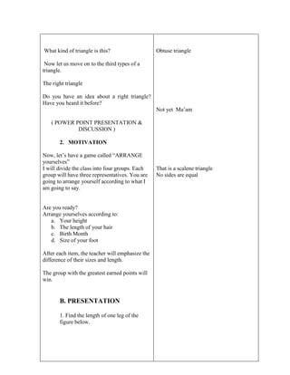 What kind of triangle is this?
Now let us move on to the third types of a
triangle.
The right triangle
Do you have an idea about a right triangle?
Have you heard it before?
( POWER POINT PRESENTATION &
DISCUSSION )
2. MOTIVATION
Now, let’s have a game called “ARRANGE
yourselves”
I will divide the class into four groups. Each
group will have three representatives. You are
going to arrange yourself according to what I
am going to say.
Are you ready?
Arrange yourselves according to:
a. Your height
b. The length of your hair
c. Birth Month
d. Size of your foot
After each item, the teacher will emphasize the
difference of their sizes and length.
The group with the greatest earned points will
win.
B. PRESENTATION
1. Find the length of one leg of the
figure below.
Obtuse triangle
Not yet Ma’am
That is a scalene triangle
No sides are equal
 