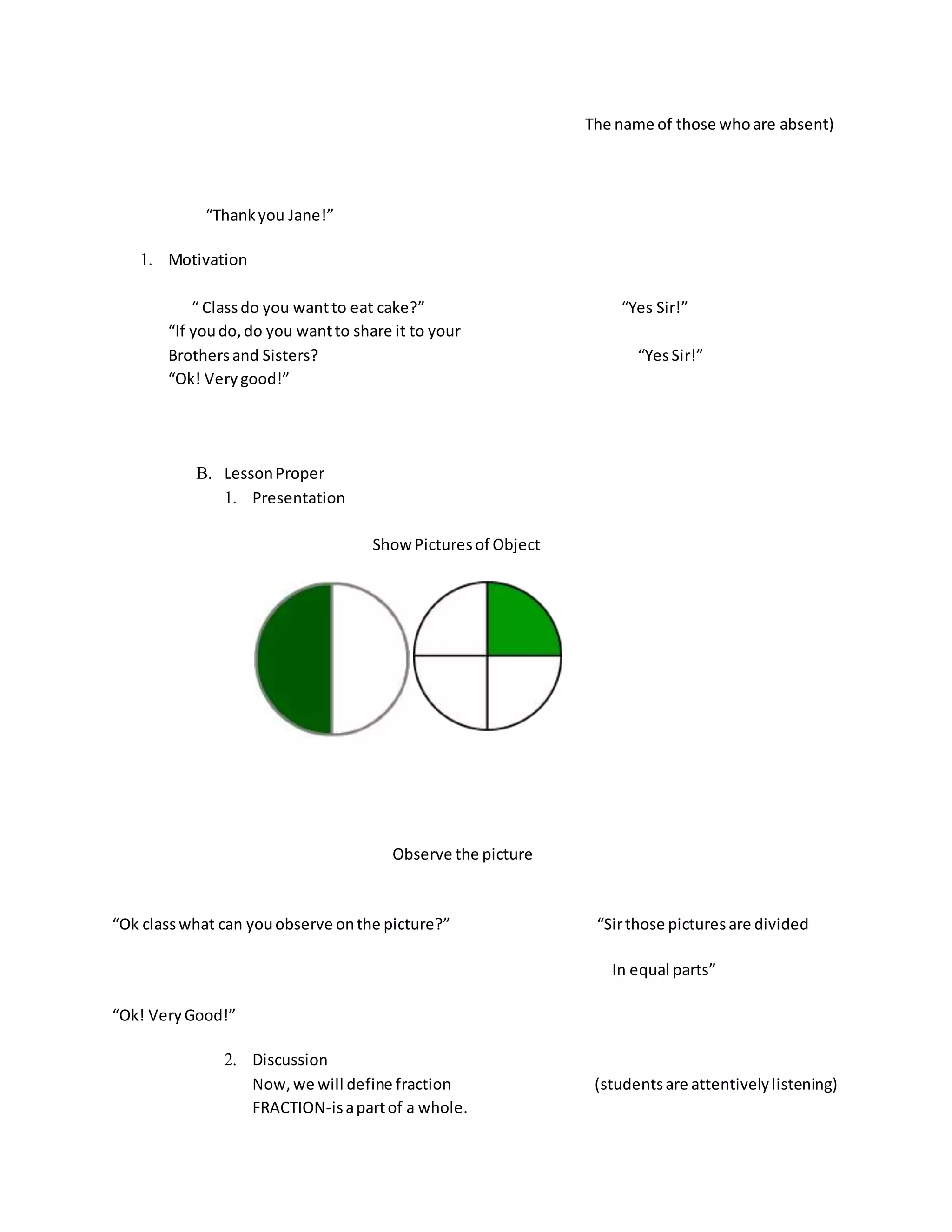 The name of those whoare absent)
“Thankyou Jane!”
1. Motivation
“ Classdo you wantto eat cake?” “Yes Sir!”
“If youdo,do you wantto share it to your
Brothersand Sisters? “YesSir!”
“Ok! Verygood!”
B. LessonProper
1. Presentation
Show Picturesof Object
Observe the picture
“Ok classwhat can youobserve onthe picture?” “Sirthose picturesare divided
In equal parts”
“Ok! VeryGood!”
2. Discussion
Now,we will define fraction (studentsare attentivelylistening)
FRACTION-isapartof a whole.
 