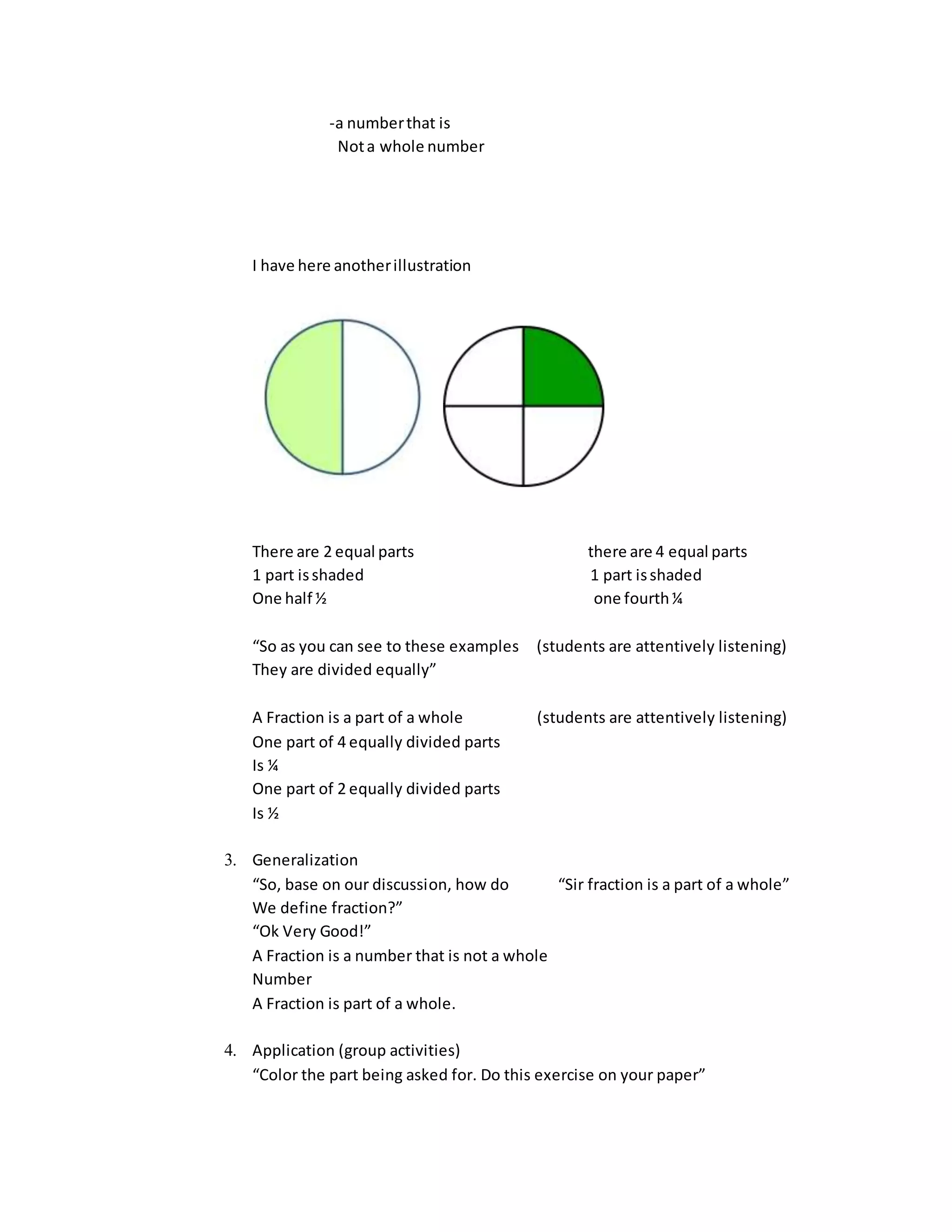 -a numberthat is
Nota whole number
I have here anotherillustration
There are 2 equal parts there are 4 equal parts
1 part isshaded 1 part isshaded
One half ½ one fourth¼
“So as you can see to these examples (students are attentively listening)
They are divided equally”
A Fraction is a part of a whole (students are attentively listening)
One part of 4 equally divided parts
Is ¼
One part of 2 equally divided parts
Is ½
3. Generalization
“So, base on our discussion, how do “Sir fraction is a part of a whole”
We define fraction?”
“Ok Very Good!”
A Fraction is a number that is not a whole
Number
A Fraction is part of a whole.
4. Application (group activities)
“Color the part being asked for. Do this exercise on your paper”
 