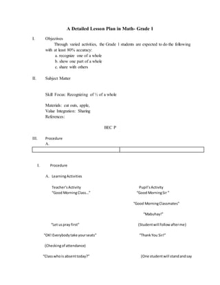 A Detailed Lesson Plan in Math- Grade 1
I. Objectives
Through varied activities, the Grade 1 students are expected to do the following
with at least 80% accuracy:
a. recognize one of a whole
b. show one part of a whole
c. share with others
II. Subject Matter
Skill Focus: Recognizing of ½ of a whole
Materials: cut outs, apple,
Value Integration: Sharing
References:
BEC P
III. Procedure
A.
I. Procedure
A. LearningActivities
Teacher’sActivity Pupil’sActivity
“Good MorningClass…” “Good MorningSir ”
“Good MorningClassmates”
“Mabuhay!”
“Let uspray first” (Studentwill follow afterme)
“OK! Everybodytake yourseats” “ThankYou Sir!”
(Checkingof attendance)
“Classwhois absenttoday?” (One studentwill standandsay
 