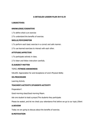 A DETAILED LESSON PLAN IN P.E.IV
I.OBJECTIVES:
KNOWLEDGE/COGNITIVE
1.To define what is an exercise
2.To understand the benefits of exercise.
SKILLS/PSYCOMOTOR
1.To perform each basic exercise in a correct and safe manner.
2.To use learned exercises to interact with each other.
ATTITUDE/AFFECTIVE
1.To participate actively in class.
2.To listen and follow instruction carefully.
II.SUBJECT MATTER
TOPIC: FITNESS AWARENESS
VALUES: Appreciation for and Acceptance of one’s Physical Ability
III.PROCEDURE
Learning Activity
TEACHER’S ACTIVITY/STUDENTS ACTIVITY
Preparation?.
Good morning class/Good morning Maam.
Ask one student to lead a prayer/The students they participate
Please be seated ,and let me check your attendance first before we go to our topic./Silent
A.REVIEW
Today we are going to discuss about the benefits of exercise.
B.MOTIVATION
 