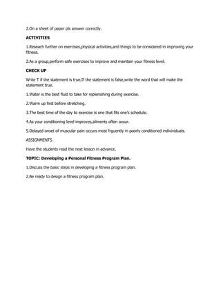 2.On a sheet of paper pls answer correctly.
ACTIVITIES
1.Reseach further on exercises,physical activities,and things to be considered in improving your
fitness.
2.As a group,perform safe exercises to improve and maintain your fitness level.
CHECK UP
Write T if the statement is true.If the statement is false,write the word that will make the
statement true.
1.Water is the best fluid to take for replenishing during exercise.
2.Warm up first before stretching.
3.The best time of the day to exercise is one that fits one’s schedule.
4.As your conditioning level improves,ailments often occur.
5.Delayed onset of muscular pain occurs most frguently in poorly conditioned indivividuals.
ASSIGNMENTS
Have the students read the next lesson in advance.
TOPIC: Developing a Personal Fitness Program Plan.
1.Discuss the basic steps in developing a fitness program plan.
2.Be ready to design a fitness program plan.
 