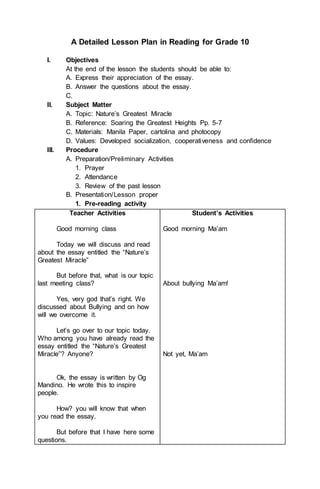 A Detailed Lesson Plan in Reading for Grade 10
I. Objectives
At the end of the lesson the students should be able to:
A. Express their appreciation of the essay.
B. Answer the questions about the essay.
C.
II. Subject Matter
A. Topic: Nature’s Greatest Miracle
B. Reference: Soaring the Greatest Heights Pp. 5-7
C. Materials: Manila Paper, cartolina and photocopy
D. Values: Developed socialization, cooperativeness and confidence
III. Procedure
A. Preparation/Preliminary Activities
1. Prayer
2. Attendance
3. Review of the past lesson
B. Presentation/Lesson proper
1. Pre-reading activity
Teacher Activities
Good morning class
Today we will discuss and read
about the essay entitled the “Nature’s
Greatest Miracle”
But before that, what is our topic
last meeting class?
Yes, very god that’s right. We
discussed about Bullying and on how
will we overcome it.
Let’s go over to our topic today.
Who among you have already read the
essay entitled the “Nature’s Greatest
Miracle”? Anyone?
Ok, the essay is written by Og
Mandino. He wrote this to inspire
people.
How? you will know that when
you read the essay.
But before that I have here some
questions.
Student’s Activities
Good morning Ma’am
About bullying Ma’am!
Not yet, Ma’am
 