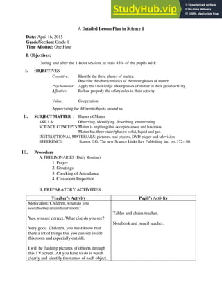 A Detailed Lesson Plan in Science 1
Date: April 16, 2015
Grade/Section: Grade 1
Time Allotted: One Hour
I. Objectives:
During and after the 1-hour session, at least 85% of the pupils will:
I. OBJECTIVES
Cognitive: Identify the three phases of matter.
Describe the characteristics of the three phases of matter.
Psychomotor: Apply the knowledge about phases of matter in their group activity.
Affective: Follow properly the safety rules in their activity.
Value: Cooperation
Appreciating the different objects around us.
II. SUBJECT MATTER : Phases of Matter
SKILLS: Observing, identifying, describing, enumerating
SCIENCE CONCEPTS:Matter is anything that occupies space and has mass.
Matter has three states/phases: solid, liquid and gas.
INSTRUCTIONAL MATERIALS: pictures, real objects, DVD player and television
REFERENCE: Ramos E.G. The new Science Links Rex Publishing Inc. pp. 172-180.
III. Procedure
A. PRELIMINARIES (Daily Routine)
1. Prayer
2. Greetings
3. Checking of Attendance
4. Classroom Inspection
B. PREPARATORY ACTIVITIES
Teacher’s Activity Pupil’s Activity
Motivation: Children, what do you
see/observe around our room?
Yes, you are correct. What else do you see?
Very good. Children, you must know that
there a lot of things that you can see inside
this room and especially outside.
I will be flashing pictures of objects through
this TV screen. All you have to do is watch
clearly and identify the names of each object.
Tables and chairs teacher.
Notebook and pencil teacher.
 