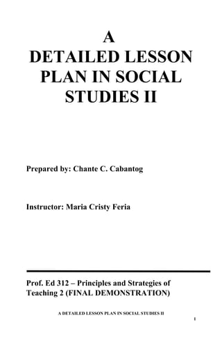 A
DETAILED LESSON
PLAN IN SOCIAL
STUDIES II
Prepared by: Chante C. Cabantog
Instructor: Maria Cristy Feria
Prof. Ed 312 – Principles and Strategies of
Teaching 2 (FINAL DEMONSTRATION)
A DETAILED LESSON PLAN IN SOCIAL STUDIES II
1
 