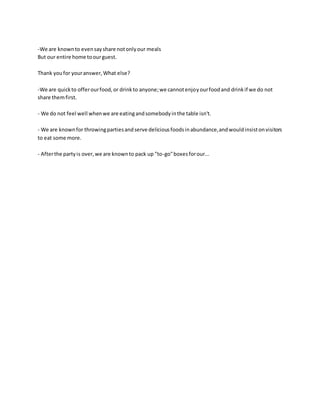-We are knownto evensayshare notonlyour meals
But our entire home toourguest.
Thank youfor youranswer,What else?
-We are quickto offerourfood,or drinkto anyone;we cannotenjoyourfoodand drinkif we do not
share themfirst.
- We do not feel well whenwe are eatingandsomebodyinthe table isn't.
- We are knownfor throwingpartiesandserve deliciousfoodsinabundance,andwouldinsistonvisitors
to eat some more.
- Afterthe partyis over,we are knownto pack up "to-go"boxesforour...
 