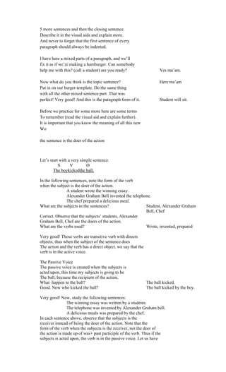 5 more sentences and then the closing sentence.
Describe it in the visual aids and explain more.
And never to forget that the first sentence of every
paragraph should always be indented.
I have here a mixed parts of a paragraph, and we’ll
fix it as if we’re making a hamburger. Can somebody
help me with this? (call a student) are you ready? Yes ma’am.
Now what do you think is the topic sentence? Here ma’am
Put in on our burger template. Do the same thing
with all the other mixed sentence part. That was
perfect! Very good! And this is the paragraph form of it. Student will sit.
Before we practice for some more here are some terms
To remember (read the visual aid and explain further).
It is important that you know the meaning of all this new
Wo
the sentence is the doer of the action
Let’s start with a very simple sentence.
S V O
The boykickedthe ball.
In the following sentences, note the form of the verb
when the subject is the doer of the action.
A student wrote the winning essay.
Alexander Graham Bell invented the telephone.
The chef prepared a delicious meal.
What are the subjects in the sentences? Student, Alexander Graham
Bell, Chef
Correct. Observe that the subjects’ students, Alexander
Graham Bell, Chef are the doers of the action.
What are the verbs used? Wrote, invented, prepared
Very good! Those verbs are transitive verb with directs
objects, thus when the subject of the sentence does
The action and the verb has a direct object, we say that the
verb is in the active voice.
The Passive Voice
The passive voice is created when the subjects is
acted upon, this time my subjects is going to be
The ball, because the recipient of the action,
What happen to the ball? The ball kicked.
Good. Now who kicked the ball? The ball kicked by the boy.
Very good! Now, study the following sentences:
The winning essay was written by a students
The telephone was invented by Alexander Graham bell.
A delicious meals was prepared by the chef.
In each sentence above, observe that the subjects is the
receiver instead of being the doer of the action. Note that the
form of the verb when the subjects is the receiver, not the doer of
the action is made up of was+ past participle of the verb. Thus if the
subjects is acted upon, the verb is in the passive voice. Let us have
 