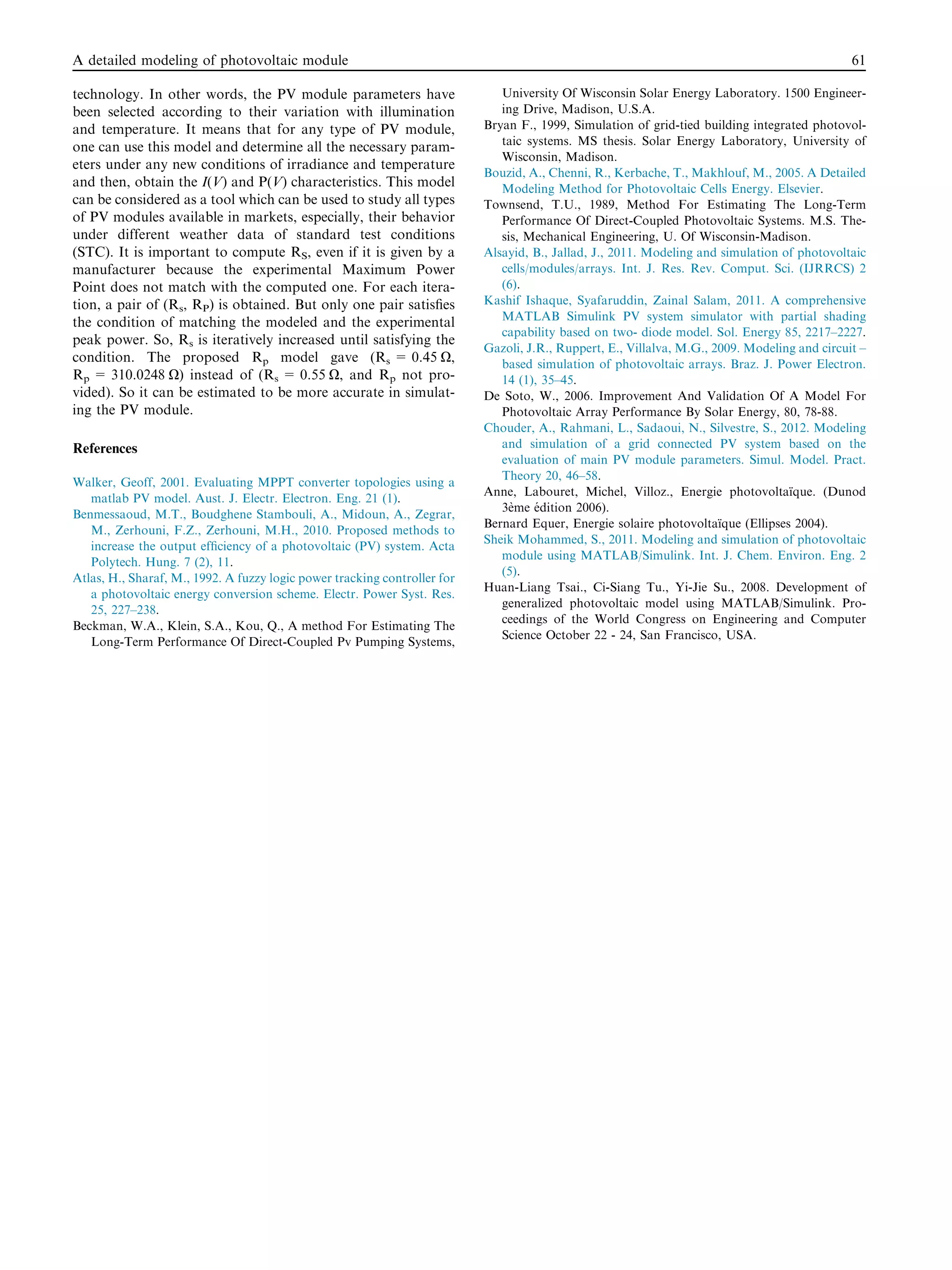 technology. In other words, the PV module parameters have
been selected according to their variation with illumination
and temperature. It means that for any type of PV module,
one can use this model and determine all the necessary param-
eters under any new conditions of irradiance and temperature
and then, obtain the I(V) and P(V) characteristics. This model
can be considered as a tool which can be used to study all types
of PV modules available in markets, especially, their behavior
under different weather data of standard test conditions
(STC). It is important to compute RS, even if it is given by a
manufacturer because the experimental Maximum Power
Point does not match with the computed one. For each itera-
tion, a pair of (Rs, RP) is obtained. But only one pair satisﬁes
the condition of matching the modeled and the experimental
peak power. So, Rs is iteratively increased until satisfying the
condition. The proposed Rp model gave (Rs = 0.45 O,
Rp = 310.0248 O) instead of (Rs = 0.55 O, and Rp not pro-
vided). So it can be estimated to be more accurate in simulat-
ing the PV module.
References
Walker, Geoff, 2001. Evaluating MPPT converter topologies using a
matlab PV model. Aust. J. Electr. Electron. Eng. 21 (1).
Benmessaoud, M.T., Boudghene Stambouli, A., Midoun, A., Zegrar,
M., Zerhouni, F.Z., Zerhouni, M.H., 2010. Proposed methods to
increase the output efﬁciency of a photovoltaic (PV) system. Acta
Polytech. Hung. 7 (2), 11.
Atlas, H., Sharaf, M., 1992. A fuzzy logic power tracking controller for
a photovoltaic energy conversion scheme. Electr. Power Syst. Res.
25, 227–238.
Beckman, W.A., Klein, S.A., Kou, Q., A method For Estimating The
Long-Term Performance Of Direct-Coupled Pv Pumping Systems,
University Of Wisconsin Solar Energy Laboratory. 1500 Engineer-
ing Drive, Madison, U.S.A.
Bryan F., 1999, Simulation of grid-tied building integrated photovol-
taic systems. MS thesis. Solar Energy Laboratory, University of
Wisconsin, Madison.
Bouzid, A., Chenni, R., Kerbache, T., Makhlouf, M., 2005. A Detailed
Modeling Method for Photovoltaic Cells Energy. Elsevier.
Townsend, T.U., 1989, Method For Estimating The Long-Term
Performance Of Direct-Coupled Photovoltaic Systems. M.S. The-
sis, Mechanical Engineering, U. Of Wisconsin-Madison.
Alsayid, B., Jallad, J., 2011. Modeling and simulation of photovoltaic
cells/modules/arrays. Int. J. Res. Rev. Comput. Sci. (IJRRCS) 2
(6).
Kashif Ishaque, Syafaruddin, Zainal Salam, 2011. A comprehensive
MATLAB Simulink PV system simulator with partial shading
capability based on two- diode model. Sol. Energy 85, 2217–2227.
Gazoli, J.R., Ruppert, E., Villalva, M.G., 2009. Modeling and circuit –
based simulation of photovoltaic arrays. Braz. J. Power Electron.
14 (1), 35–45.
De Soto, W., 2006. Improvement And Validation Of A Model For
Photovoltaic Array Performance By Solar Energy, 80, 78-88.
Chouder, A., Rahmani, L., Sadaoui, N., Silvestre, S., 2012. Modeling
and simulation of a grid connected PV system based on the
evaluation of main PV module parameters. Simul. Model. Pract.
Theory 20, 46–58.
Anne, Labouret, Michel, Villoz., Energie photovoltaı¨que. (Dunod
3e` me e´ dition 2006).
Bernard Equer, Energie solaire photovoltaı¨que (Ellipses 2004).
Sheik Mohammed, S., 2011. Modeling and simulation of photovoltaic
module using MATLAB/Simulink. Int. J. Chem. Environ. Eng. 2
(5).
Huan-Liang Tsai., Ci-Siang Tu., Yi-Jie Su., 2008. Development of
generalized photovoltaic model using MATLAB/Simulink. Pro-
ceedings of the World Congress on Engineering and Computer
Science October 22 - 24, San Francisco, USA.
A detailed modeling of photovoltaic module 61
 