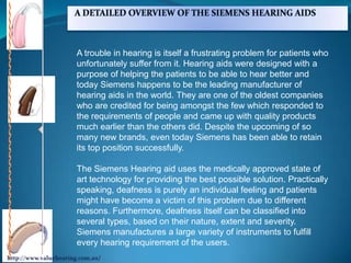 A trouble in hearing is itself a frustrating problem for patients who
unfortunately suffer from it. Hearing aids were designed with a
purpose of helping the patients to be able to hear better and
today Siemens happens to be the leading manufacturer of
hearing aids in the world. They are one of the oldest companies
who are credited for being amongst the few which responded to
the requirements of people and came up with quality products
much earlier than the others did. Despite the upcoming of so
many new brands, even today Siemens has been able to retain
its top position successfully.

The Siemens Hearing aid uses the medically approved state of
art technology for providing the best possible solution. Practically
speaking, deafness is purely an individual feeling and patients
might have become a victim of this problem due to different
reasons. Furthermore, deafness itself can be classified into
several types, based on their nature, extent and severity.
Siemens manufactures a large variety of instruments to fulfill
every hearing requirement of the users.
 